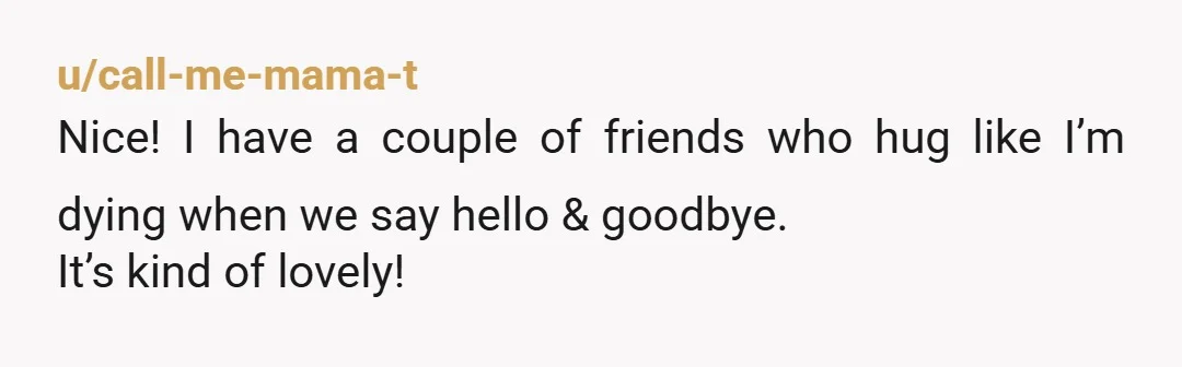 u/the-great-gritsby There a few people I've hugged in life who give "mom/dad" hugs. Like I completely melt in their arms and feel safe, seen, and cared for. I did tell...