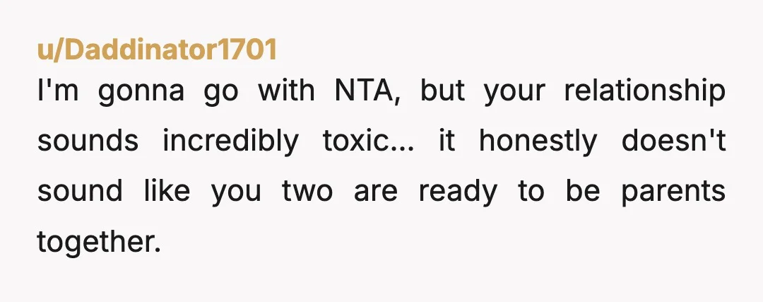 u/Daddinator1701
I'm gonna go with NTA, but your relationship sounds incredibly toxic... it honestly doesn't sound like you two are ready to be parents together. 