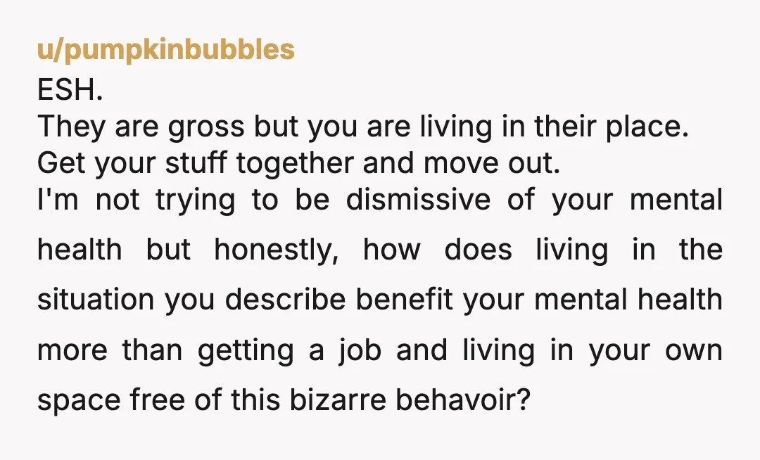 u/pumpkinbubbles ESH. They are gross but you are living in their place. Get your stuff together and move out. I'm not trying to be dismissive of your mental health but...