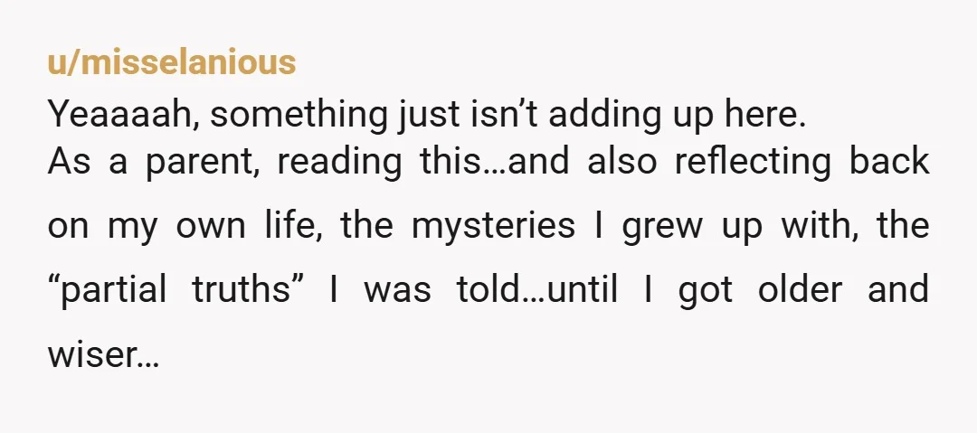 u/misselanious Yeaaaah, something just isn’t adding up here. As a parent, reading this…and also reflecting back on my own life, the mysteries I grew up with, the “partial truths” I...