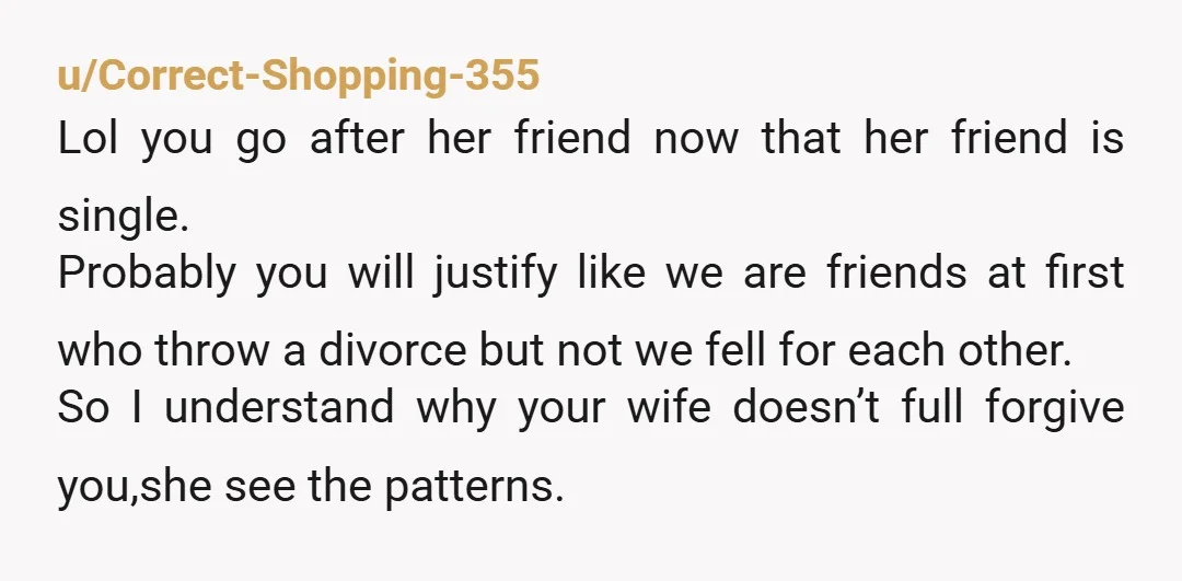 u/Correct-Shopping-355 Lol you go after her friend now that her friend is single. Probably you will justify like we are friends at first who throw a divorce but not we...