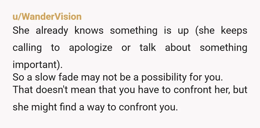 u/WanderVision She already knows something is up (she keeps calling to apologize or talk about something important). So a slow fade may not be a possibility for you. That doesn't...