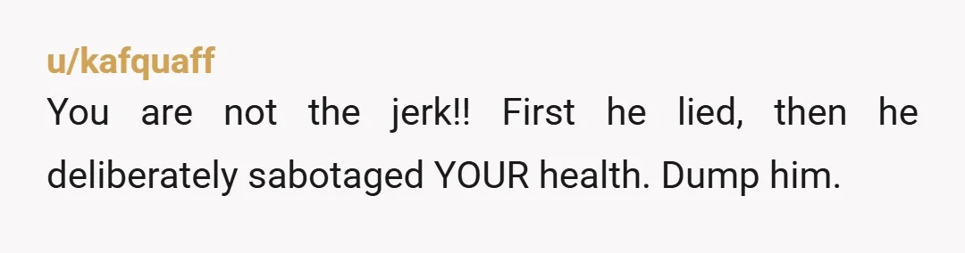 u/kafquaff
You are not the jerk!! First he lied, then he deliberately sabotaged YOUR health. Dump him.