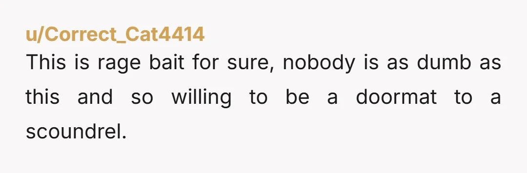 u/Correct_Cat4414
This is rage bait for sure, nobody is as dumb as this and so willing to be a doormat to a scoundrel.