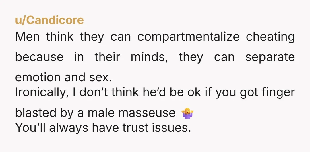 u/FlimsyBorder1460 Naw girl- he’s been doing this awhile. A normal man doesn’t just wake up one day and say oh I’m gonna go get me a happy ending massage! Not...