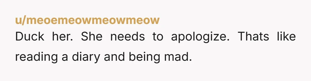 u/meoemeowmeowmeow
Duck her. She needs to apologize. Thats like reading a diary and being mad.