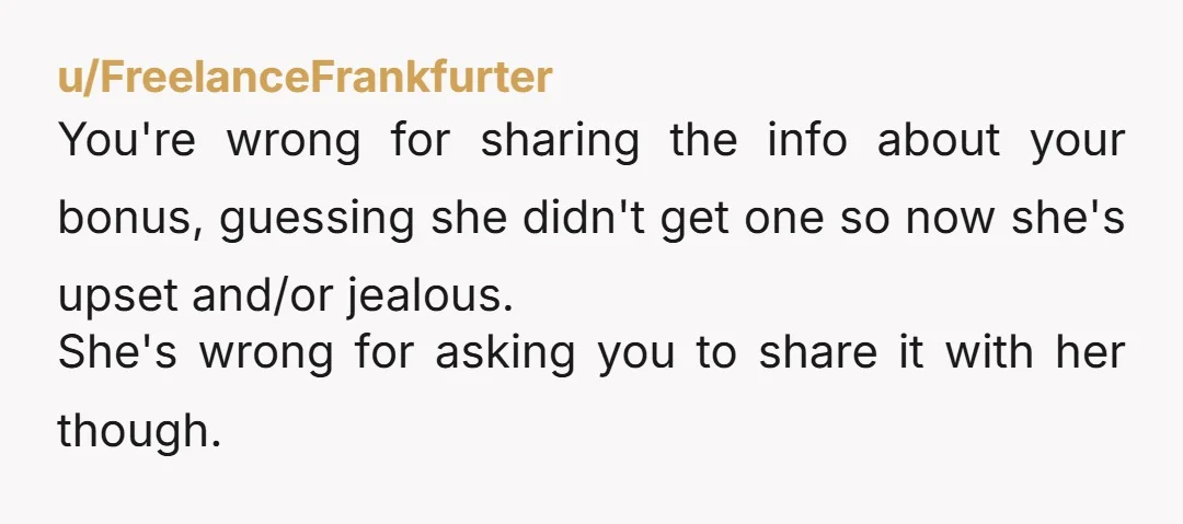 u/FreelanceFrankfurter You're wrong for sharing the info about your bonus, guessing she didn't get one so now she's upset and/or jealous. She's wrong for asking you to share it with...