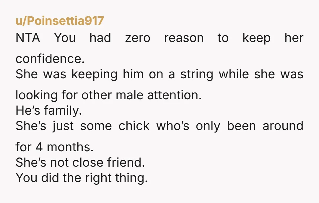 u/Poinsettia917 NTA You had zero reason to keep her confidence. She was keeping him on a string while she was looking for other male attention. He’s family. She’s just some...