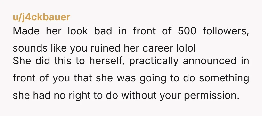 u/j4ckbauer Made her look bad in front of 500 followers, sounds like you ruined her career lolol She did this to herself, practically announced in front of you that she...