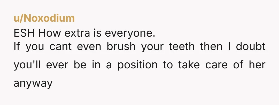 u/Noxodium ESH How extra is everyone. If you cant even brush your teeth then I doubt you'll ever be in a position to take care of her anyway