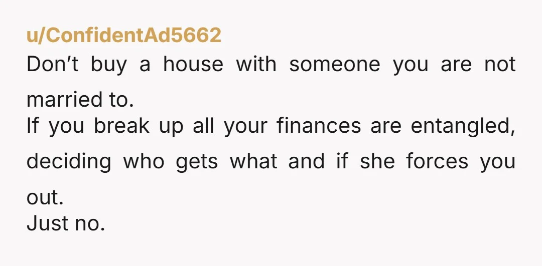 u/ConfidentAd5662 Don’t buy a house with someone you are not married to. If you break up all your finances are entangled, deciding who gets what and if she forces you...
