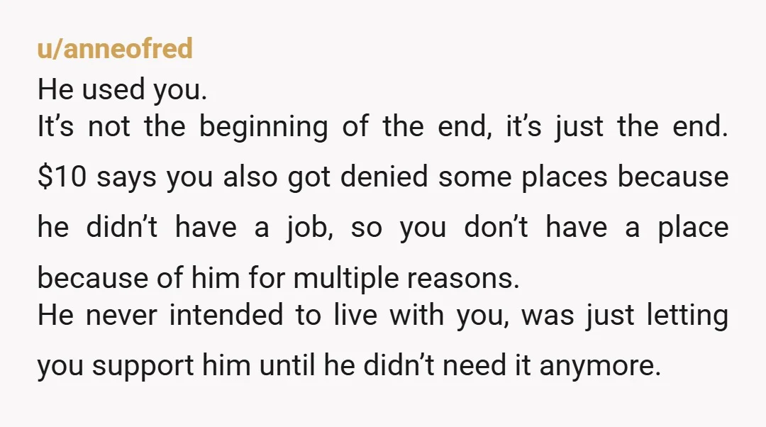 u/Witty-Stock-4913
Move into his place while you find a place as quickly as possible and then dump him.