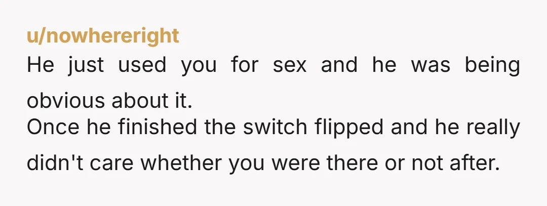 u/nowhereright He just used you for sex and he was being obvious about it. Once he finished the switch flipped and he really didn't care whether you were there or...