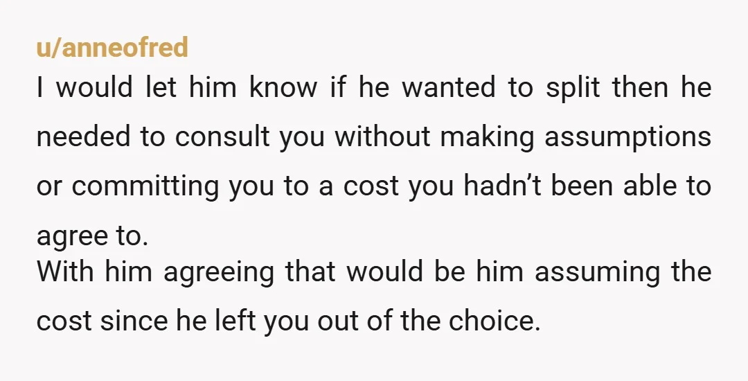 u/anneofred I would let him know if he wanted to split then he needed to consult you without making assumptions or committing you to a cost you hadn’t been able...