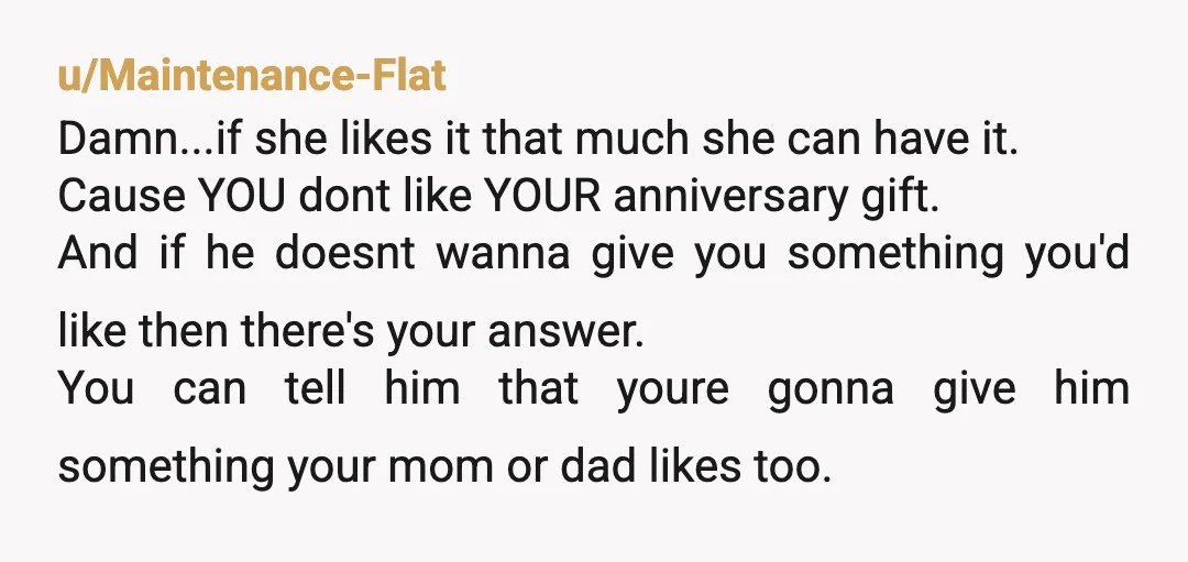 u/Maintenance-Flat Damn...if she likes it that much she can have it. Cause YOU dont like YOUR anniversary gift. And if he doesnt wanna give you something you'd like then there's...