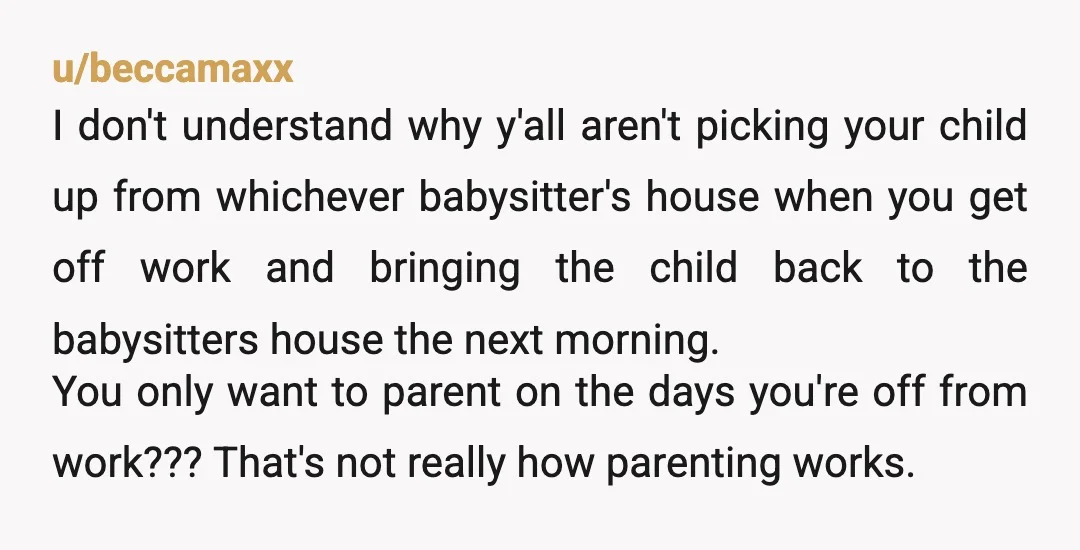 u/beccamaxx I don't understand why y'all aren't picking your child up from whichever babysitter's house when you get off work and bringing the child back to the babysitters house the...