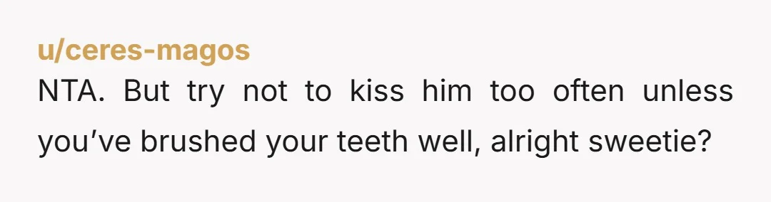 u/ceres-magos NTA. But try not to kiss him too often unless you’ve brushed your teeth well, alright sweetie?