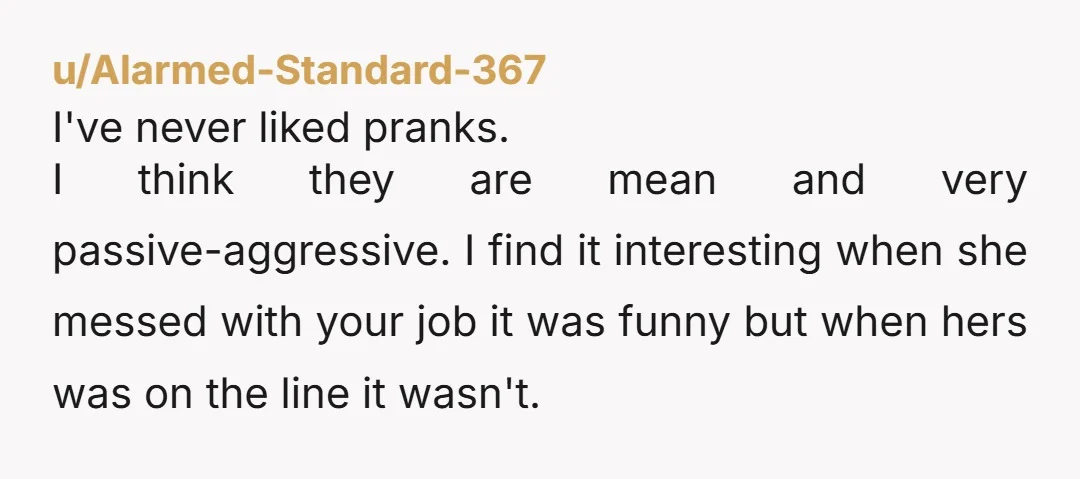 u/Alarmed-Standard-367 I've never liked pranks. I think they are mean and very passive-aggressive. I find it interesting when she messed with your job it was funny but when hers was...