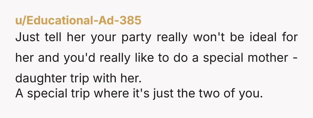 u/Educational-Ad-385 Just tell her your party really won't be ideal for her and you'd really like to do a special mother - daughter trip with her. A special trip where...