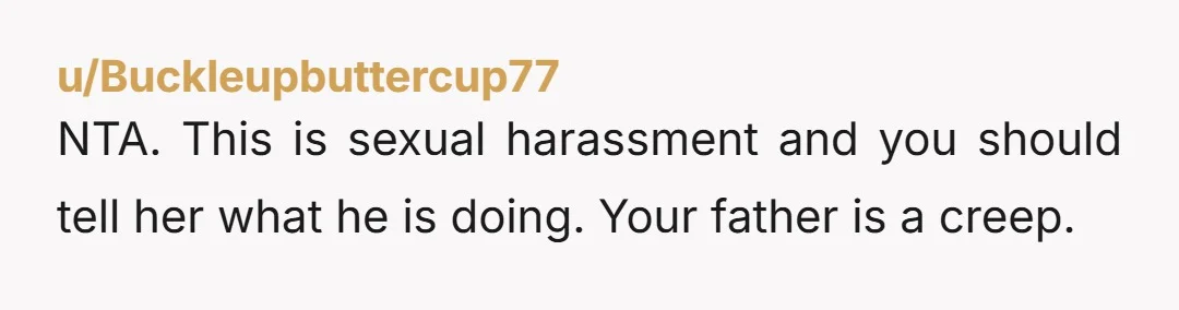 u/Buckleupbuttercup77 NTA. This is sexual harassment and you should tell her what he is doing. Your father is a creep.