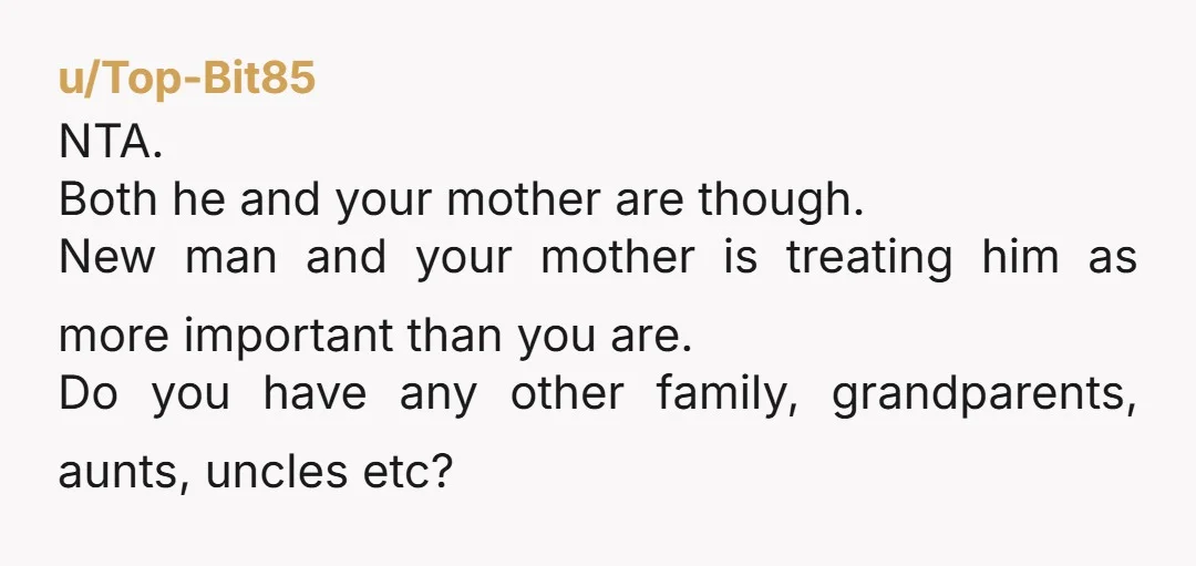 u/Top-Bit85 NTA. Both he and your mother are though. New man and your mother is treating him as more important than you are. Do you have any other family, grandparents,...