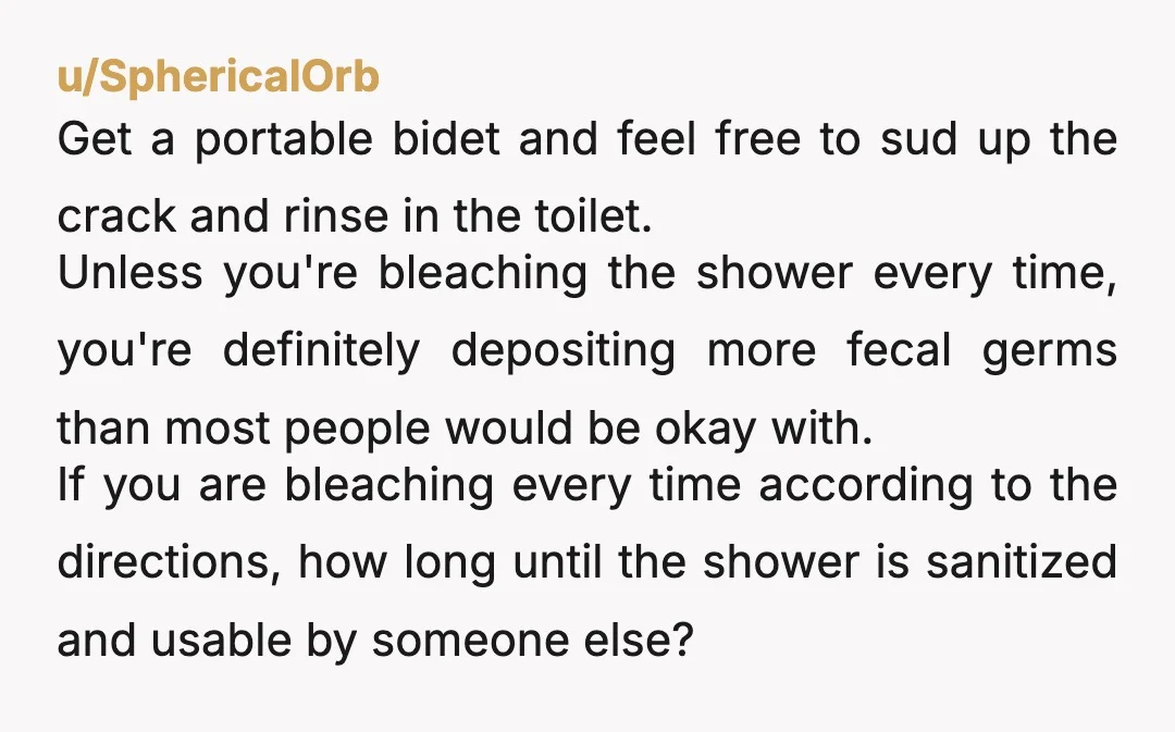 u/SphericalOrb Get a portable bidet and feel free to sud up the crack and rinse in the toilet. Unless you're bleaching the shower every time, you're definitely depositing more fecal...