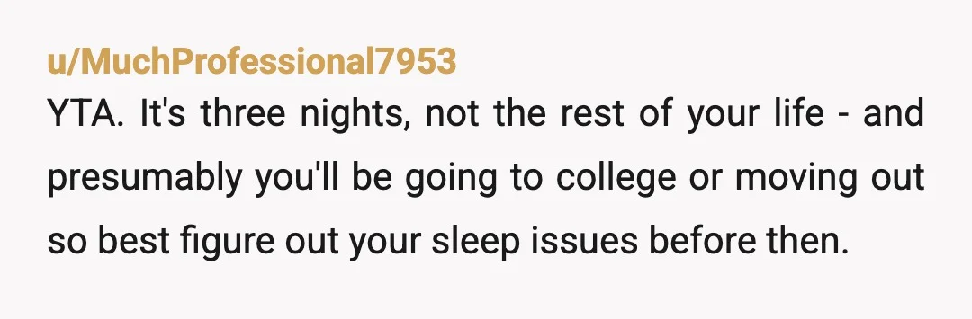 u/MuchProfessional7953 YTA. It's three nights, not the rest of your life - and presumably you'll be going to college or moving out so best figure out your sleep issues before...