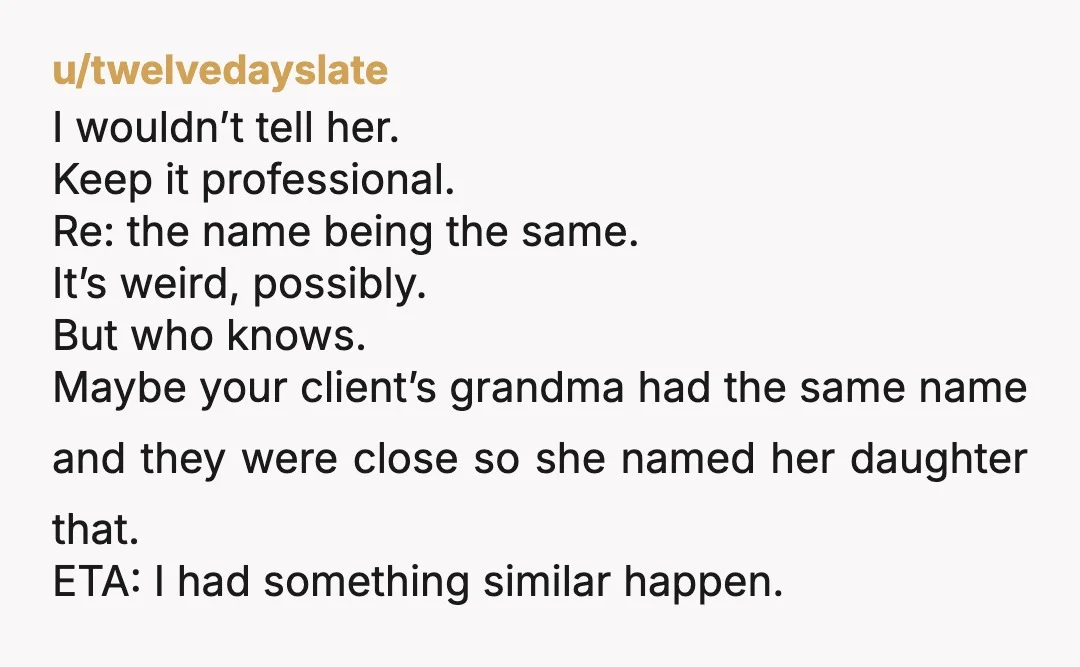 u/twelvedayslate I wouldn’t tell her. Keep it professional. Re: the name being the same. It’s weird, possibly. But who knows. Maybe your client’s grandma had the same name and they...