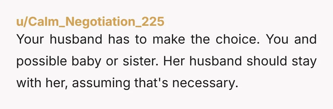 u/Calm_Negotiation_225 Your husband has to make the choice. You and possible baby or sister. Her husband should stay with her, assuming that's necessary.