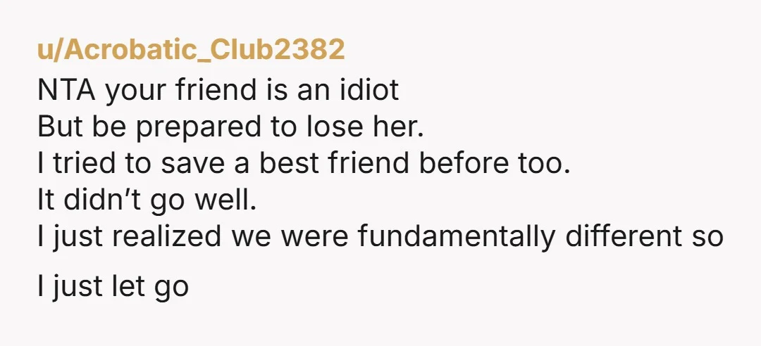 u/Acrobatic_Club2382 NTA your friend is an idiot But be prepared to lose her. I tried to save a best friend before too. It didn’t go well. I just realized we...