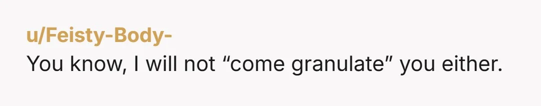 u/Feisty-Body-
You know, I will not “come granulate” you either.