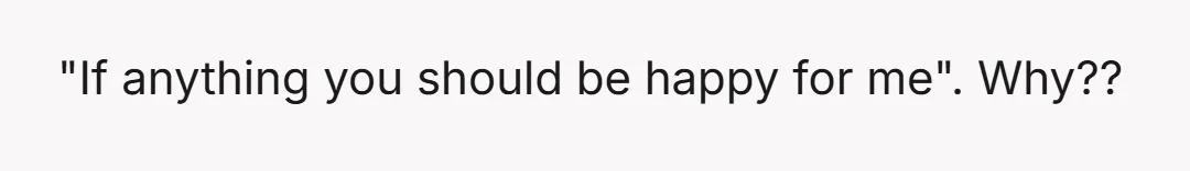 "If anything you should be happy for me". Why??