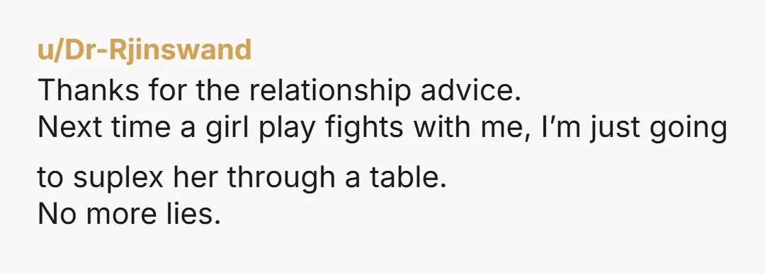 u/Dr-Rjinswand
Thanks for the relationship advice.
Next time a girl play fights with me, I’m just going to suplex her through a table.
No more lies.