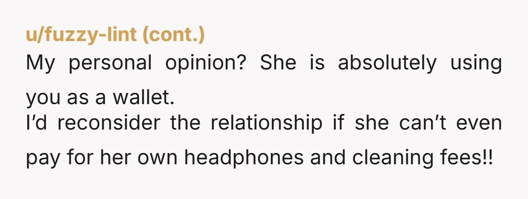 u/LeisurelyHyacinth246 Why would you have let this situation develop in the first place? No you should not be paying for everything, much less every random thing she wants including her...