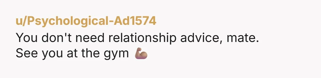 u/Psychological-Ad1574
You don't need relationship advice, mate.
See you at the gym 💪🏽