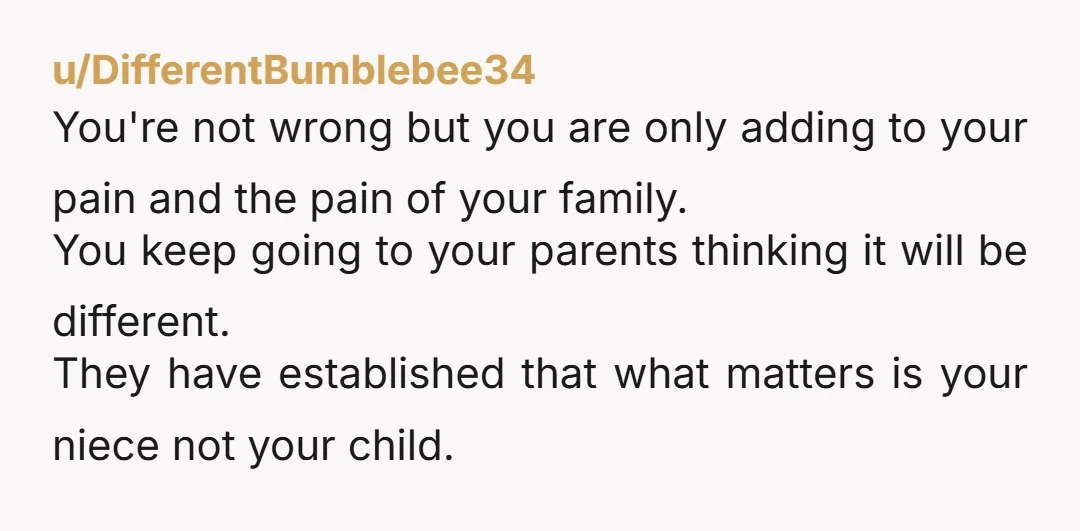u/DifferentBumblebee34 You're not wrong but you are only adding to your pain and the pain of your family. You keep going to your parents thinking it will be different. They...