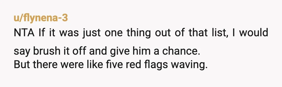 u/flynena-3 NTA If it was just one thing out of that list, I would say brush it off and give him a chance. But there were like five red flags...