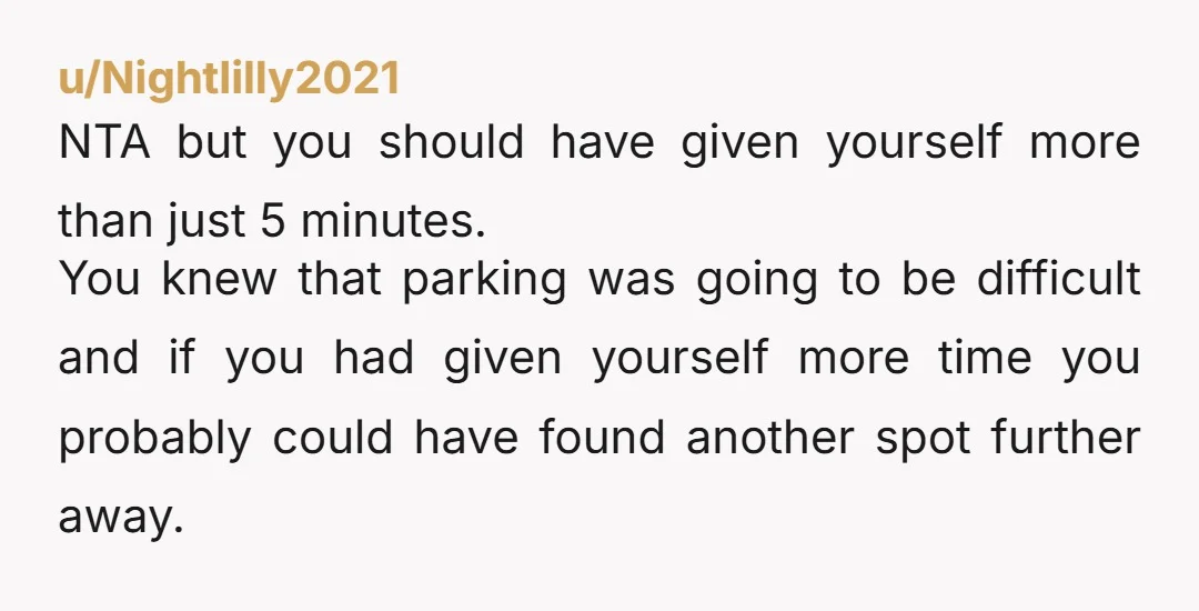 u/Nightlilly2021 NTA but you should have given yourself more than just 5 minutes. You knew that parking was going to be difficult and if you had given yourself more time...
