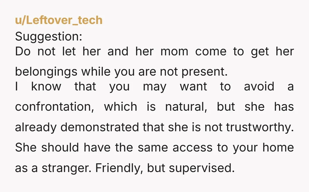 u/Leftover_tech Suggestion: Do not let her and her mom come to get her belongings while you are not present. I know that you may want to avoid a confrontation, which...