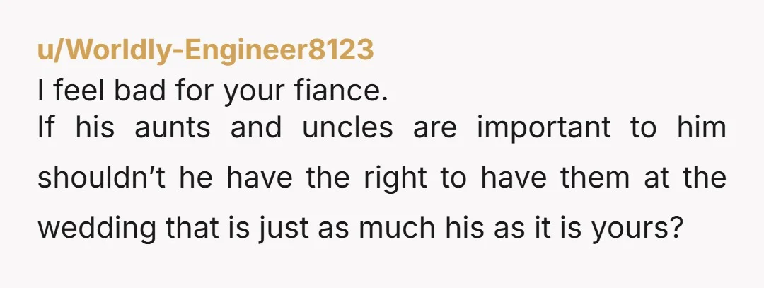 u/Worldly-Engineer8123 I feel bad for your fiance. If his aunts and uncles are important to him shouldn’t he have the right to have them at the wedding that is just...