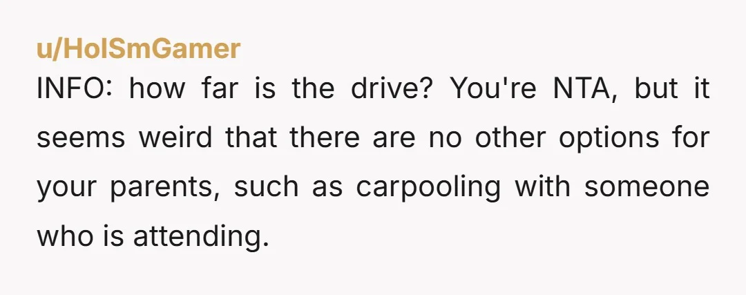 u/HolSmGamer
INFO: how far is the drive? You're NTA, but it seems weird that there are no other options for your parents, such as carpooling with someone who is attending.