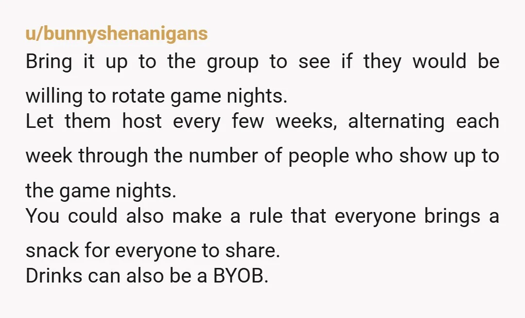 u/bunnyshenanigans Bring it up to the group to see if they would be willing to rotate game nights. Let them host every few weeks, alternating each week through the number...