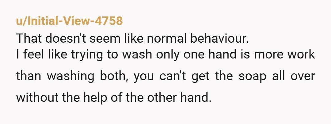 u/Initial-View-4758 That doesn't seem like normal behaviour. I feel like trying to wash only one hand is more work than washing both, you can't get the soap all over without...