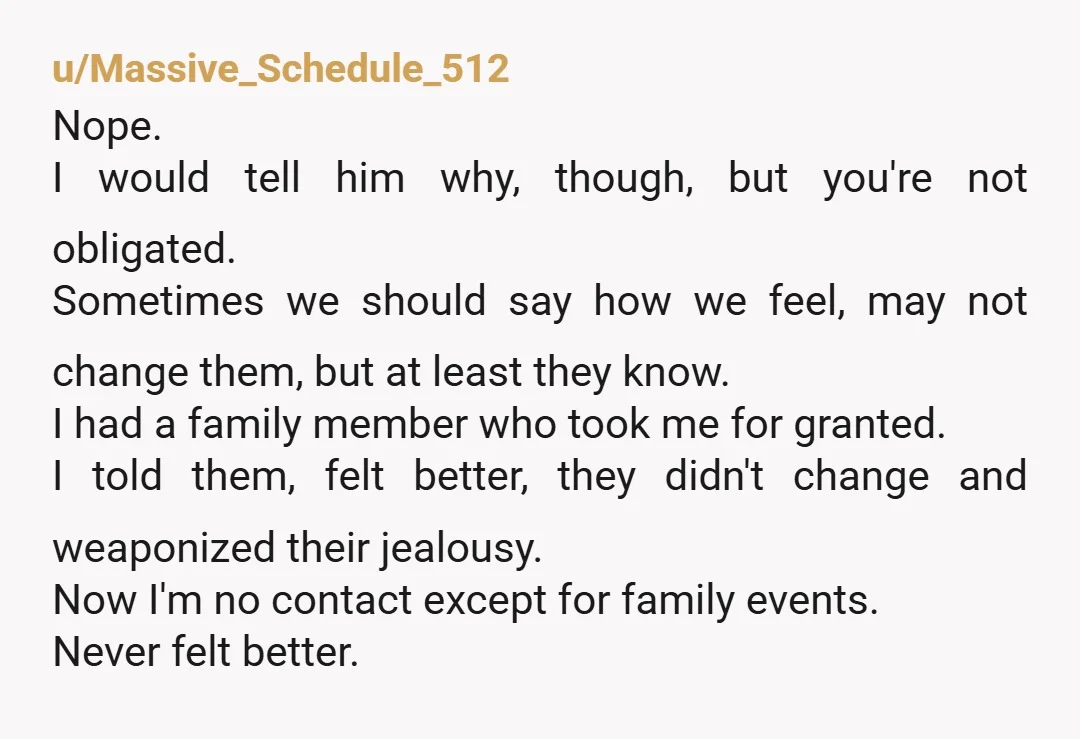 u/joetaxpayer If this is one example of his behavior, with a history of similar, yes, it’s enough. I cut my sister off. Done. Any one anecdote would seem petty, but...
