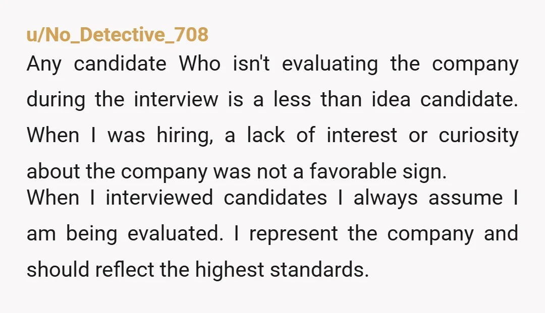 u/No_Detective_708 Any candidate Who isn't evaluating the company during the interview is a less than idea candidate. When I was hiring, a lack of interest or curiosity about the company...
