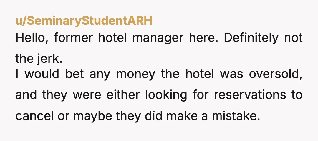 u/SeminaryStudentARH Hello, former hotel manager here. Definitely not the jerk. I would bet any money the hotel was oversold, and they were either looking for reservations to cancel or maybe...