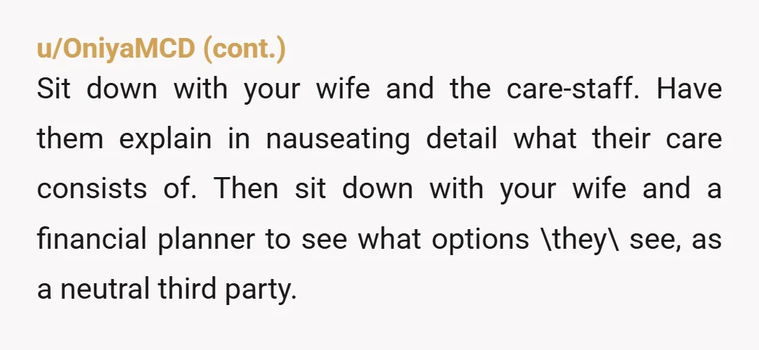 u/teresajs NTA Nothing your wife and her parents are recommending is reasonable.  Every one of their ideas is selfish and entitled and ultimately doomed to fail. Don't take your mother...