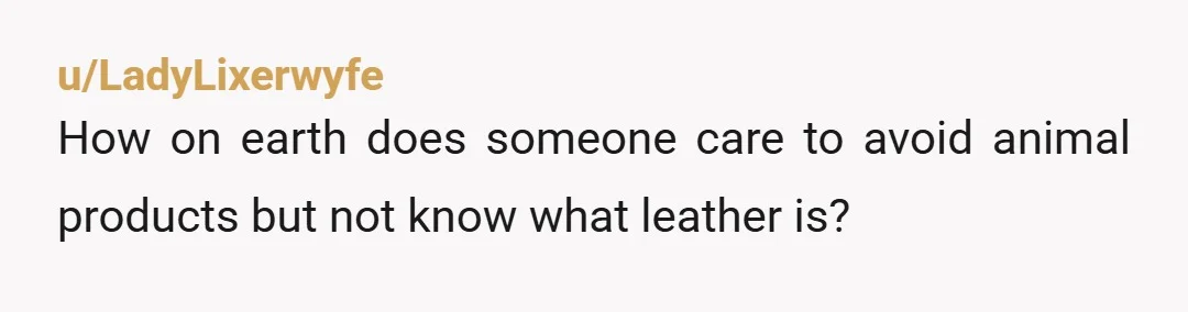 u/LadyLixerwyfe
How on earth does someone care to avoid animal products but not know what leather is?