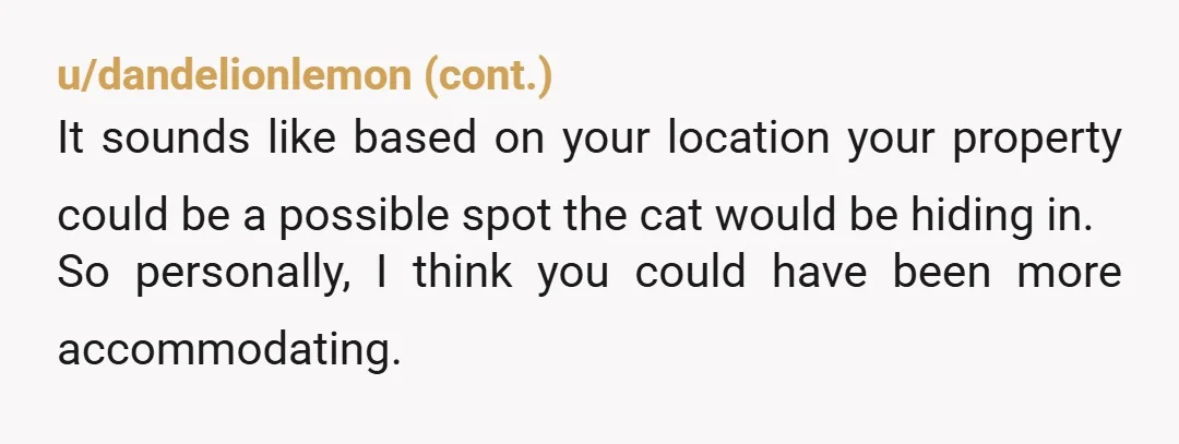 u/BigPhilosopher4372 Could you have been kinder, yes, but I am stuck on the fact that they had your number and didn’t contact you before they went into your yard. My...