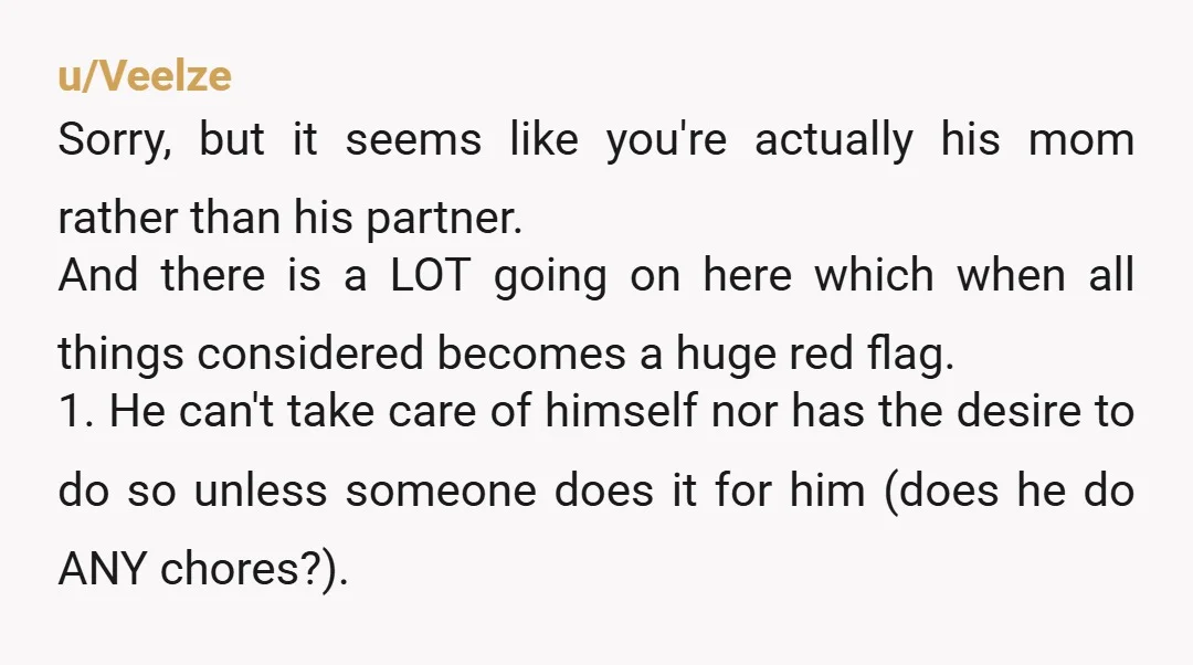 u/Veelze Sorry, but it seems like you're actually his mom rather than his partner. And there is a LOT going on here which when all things considered becomes a huge...
